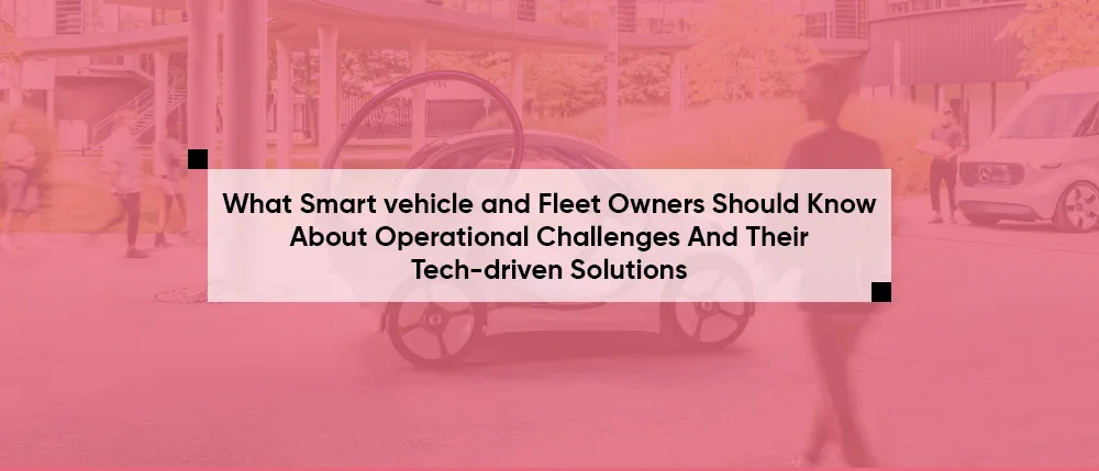 What Smart vehicle and Fleet Owners Should Know About Operational Challenges And Their Tech-driven Solutions